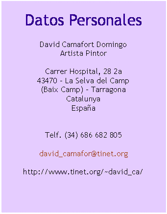 Cuadro de texto: Datos Personales

David Camafort Domingo
Artista Pintor

Carrer Hospital, 28 2a
43470 – La Selva del Camp
(Baix Camp) - Tarragona
Catalunya
Espa&ntilde;a


Telf. (34) 686 682 805

david_camafor@tinet.org

http://www.tinet.org/~david_ca/


