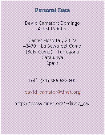Cuadro de texto: Personal Data

David Camafort Domingo
Artist Painter

Carrer Hospital, 28 2a
43470 – La Selva del Camp
(Baix Camp) - Tarragona
Catalunya
Spain


Telf. (34) 686 682 805

david_camafor@tinet.org

http://www.tinet.org/~david_ca/


