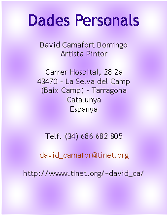 Cuadro de texto: Dades Personals

David Camafort Domingo
Artista Pintor

Carrer Hospital, 28 2a
43470 – La Selva del Camp
(Baix Camp) - Tarragona
Catalunya
Espanya


Telf. (34) 686 682 805

david_camafor@tinet.org

http://www.tinet.org/~david_ca/


